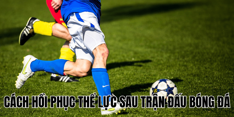 Cách Hồi Phục Thể Lực Sau Trận Đấu Bóng Đá